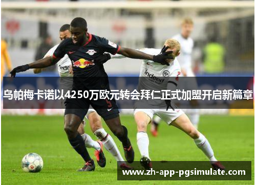 乌帕梅卡诺以4250万欧元转会拜仁正式加盟开启新篇章 乌帕梅卡诺以4250万欧元转会拜仁正式加盟开启新篇章