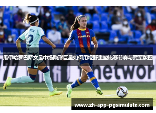 瓜伊哈罗巴萨女足中场隐形巨星如何用视野重塑比赛节奏与冠军版图