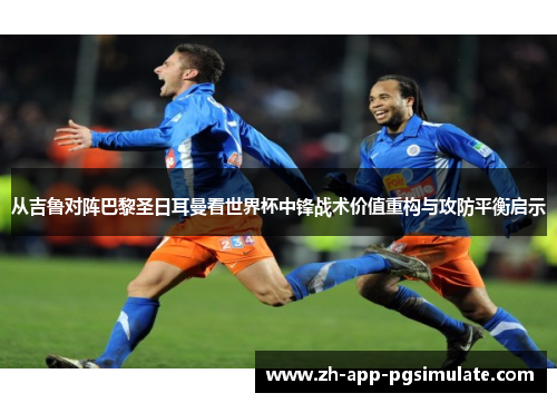 从吉鲁对阵巴黎圣日耳曼看世界杯中锋战术价值重构与攻防平衡启示